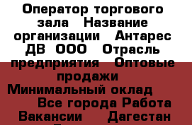 Оператор торгового зала › Название организации ­ Антарес ДВ, ООО › Отрасль предприятия ­ Оптовые продажи › Минимальный оклад ­ 20 000 - Все города Работа » Вакансии   . Дагестан респ.,Геологоразведка п.
